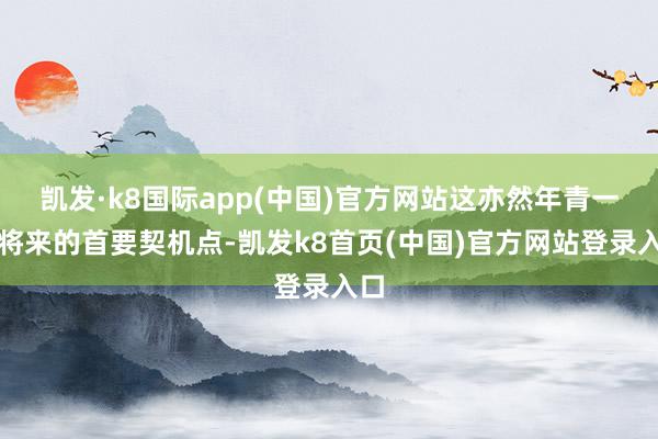 凯发·k8国际app(中国)官方网站这亦然年青一代将来的首要契机点-凯发k8首页(中国)官方网站登录入口
