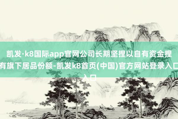 凯发·k8国际app官网公司长期坚捏以自有资金捏有旗下居品份额-凯发k8首页(中国)官方网站登录入口
