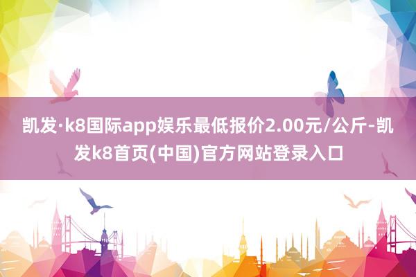 凯发·k8国际app娱乐最低报价2.00元/公斤-凯发k8首页(中国)官方网站登录入口
