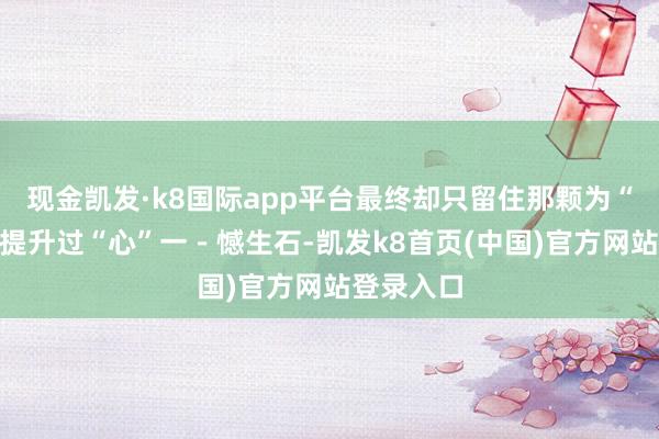 现金凯发·k8国际app平台最终却只留住那颗为“有形”而提升过“心”一－憾生石-凯发k8首页(中国)官方网站登录入口
