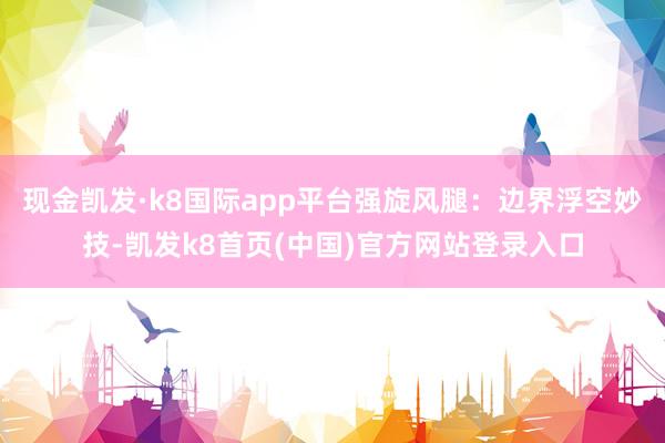 现金凯发·k8国际app平台强旋风腿：边界浮空妙技-凯发k8首页(中国)官方网站登录入口