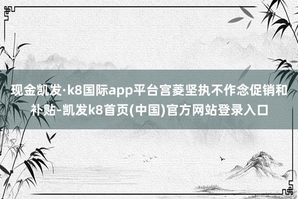 现金凯发·k8国际app平台宫菱坚执不作念促销和补贴-凯发k8首页(中国)官方网站登录入口