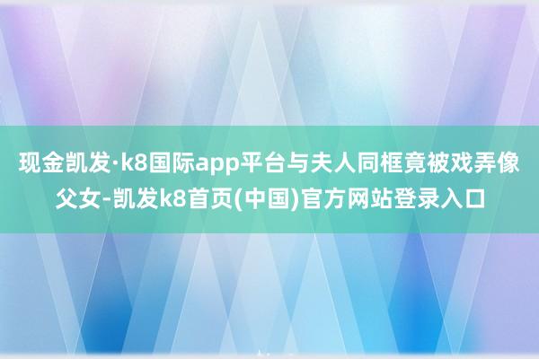 现金凯发·k8国际app平台与夫人同框竟被戏弄像父女-凯发k8首页(中国)官方网站登录入口