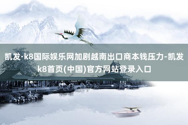 凯发·k8国际娱乐网加剧越南出口商本钱压力-凯发k8首页(中国)官方网站登录入口