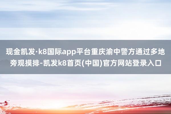 现金凯发·k8国际app平台重庆渝中警方通过多地旁观摸排-凯发k8首页(中国)官方网站登录入口