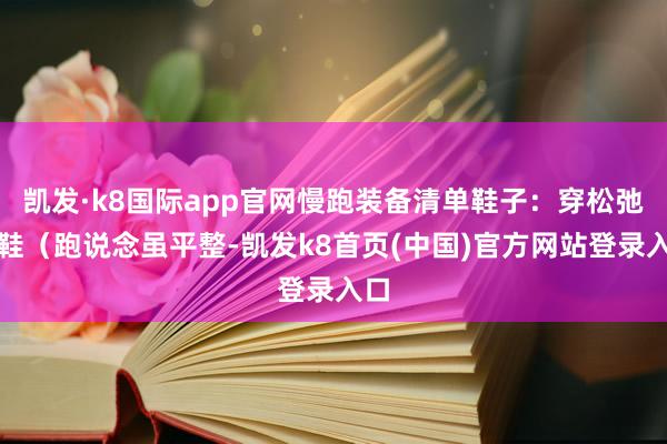 凯发·k8国际app官网慢跑装备清单鞋子：穿松弛跑鞋（跑说念虽平整-凯发k8首页(中国)官方网站登录入口
