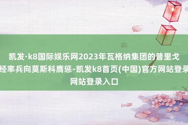 凯发·k8国际娱乐网2023年瓦格纳集团的普里戈任曾经率兵向莫斯科膺惩-凯发k8首页(中国)官方网站登录入口