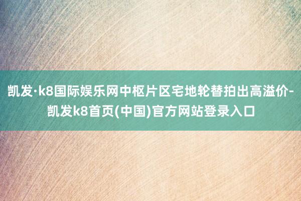 凯发·k8国际娱乐网中枢片区宅地轮替拍出高溢价-凯发k8首页(中国)官方网站登录入口