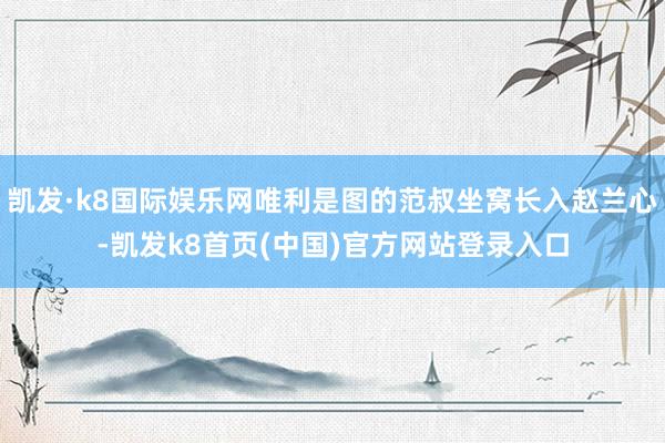 凯发·k8国际娱乐网唯利是图的范叔坐窝长入赵兰心-凯发k8首页(中国)官方网站登录入口