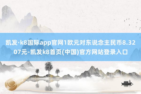 凯发·k8国际app官网1欧元对东说念主民币8.3207元-凯发k8首页(中国)官方网站登录入口