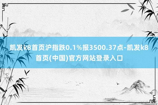 凯发k8首页沪指跌0.1%报3500.37点-凯发k8首页(中国)官方网站登录入口