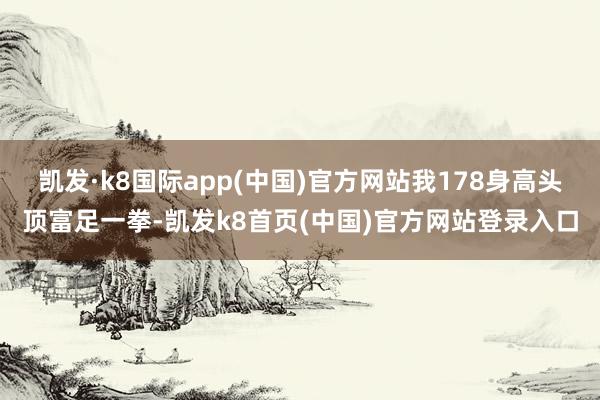 凯发·k8国际app(中国)官方网站我178身高头顶富足一拳-凯发k8首页(中国)官方网站登录入口
