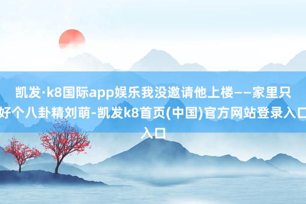 凯发·k8国际app娱乐我没邀请他上楼——家里只好个八卦精刘萌-凯发k8首页(中国)官方网站登录入口