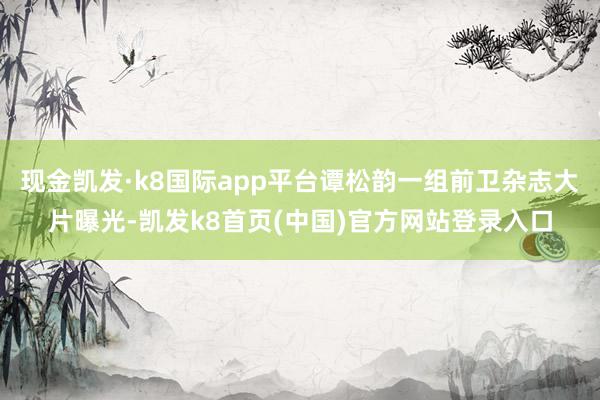 现金凯发·k8国际app平台谭松韵一组前卫杂志大片曝光-凯发k8首页(中国)官方网站登录入口