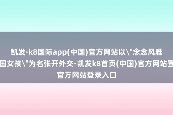 凯发·k8国际app(中国)官方网站以＂念念风雅意志中国女孩＂为名张开外交-凯发k8首页(中国)官方网站登录入口
