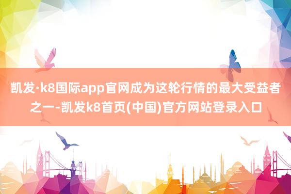 凯发·k8国际app官网成为这轮行情的最大受益者之一-凯发k8首页(中国)官方网站登录入口