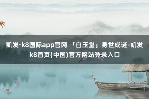 凯发·k8国际app官网 「白玉堂」身世成谜-凯发k8首页(中国)官方网站登录入口