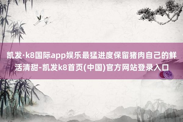 凯发·k8国际app娱乐最猛进度保留猪肉自己的鲜活清甜-凯发k8首页(中国)官方网站登录入口