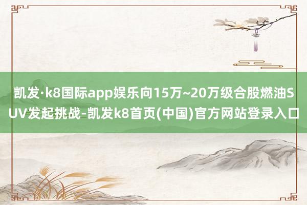 凯发·k8国际app娱乐向15万~20万级合股燃油SUV发起挑战-凯发k8首页(中国)官方网站登录入口