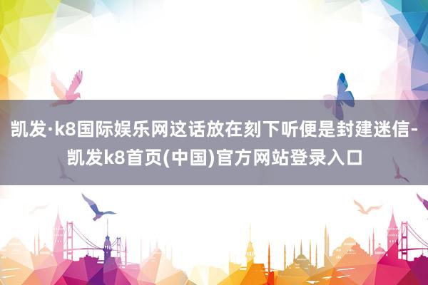 凯发·k8国际娱乐网这话放在刻下听便是封建迷信-凯发k8首页(中国)官方网站登录入口