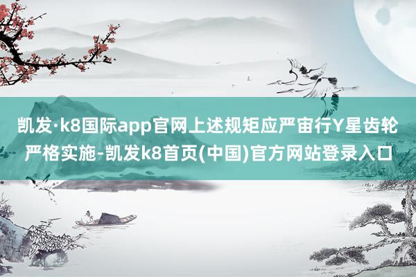 凯发·k8国际app官网上述规矩应严宙行Y星齿轮严格实施-凯发k8首页(中国)官方网站登录入口