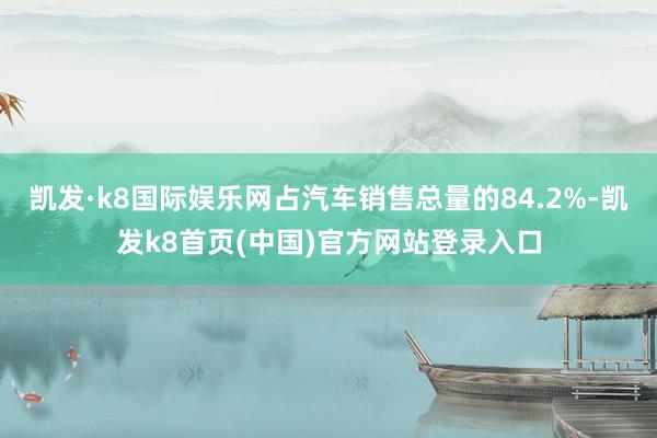 凯发·k8国际娱乐网占汽车销售总量的84.2%-凯发k8首页(中国)官方网站登录入口
