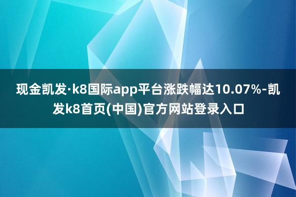 现金凯发·k8国际app平台涨跌幅达10.07%-凯发k8首页(中国)官方网站登录入口