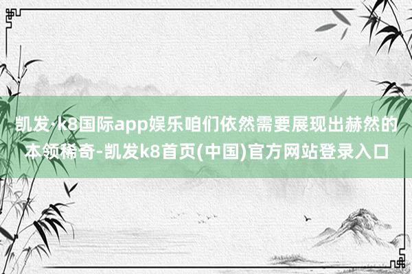 凯发·k8国际app娱乐咱们依然需要展现出赫然的本领稀奇-凯发k8首页(中国)官方网站登录入口