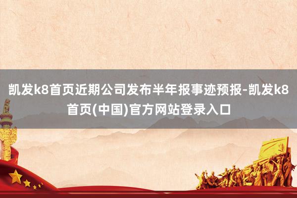 凯发k8首页近期公司发布半年报事迹预报-凯发k8首页(中国)官方网站登录入口