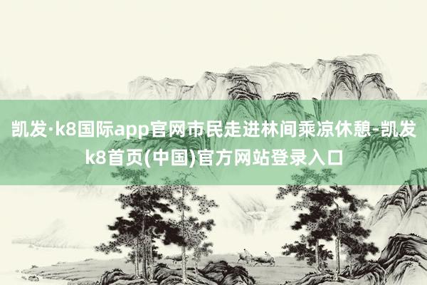 凯发·k8国际app官网市民走进林间乘凉休憩-凯发k8首页(中国)官方网站登录入口