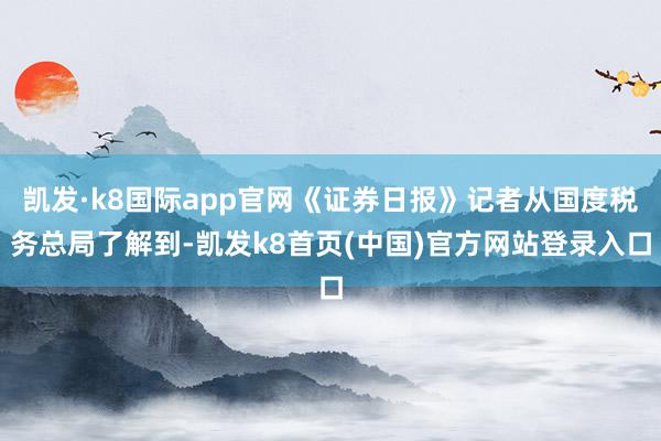 凯发·k8国际app官网《证券日报》记者从国度税务总局了解到-凯发k8首页(中国)官方网站登录入口