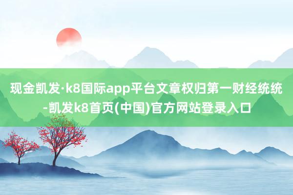 现金凯发·k8国际app平台文章权归第一财经统统-凯发k8首页(中国)官方网站登录入口