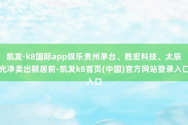 凯发·k8国际app娱乐贵州茅台、胜宏科技、太辰光净卖出额居前-凯发k8首页(中国)官方网站登录入口