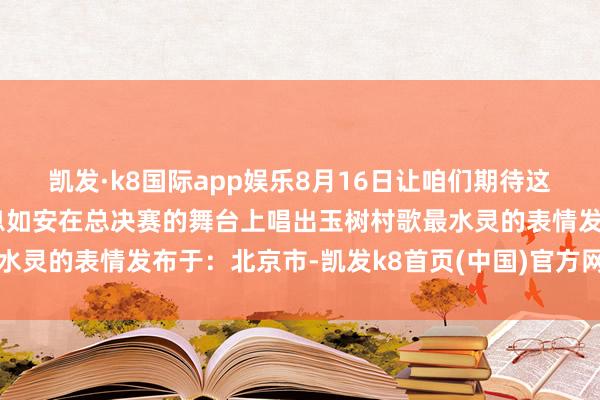 凯发·k8国际app娱乐8月16日让咱们期待这些从草原深处走来的声息如安在总决赛的舞台上唱出玉树村歌最水灵的表情发布于：北京市-凯发k8首页(中国)官方网站登录入口