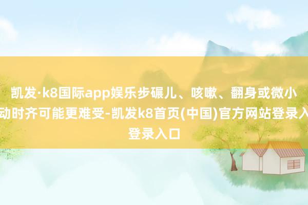凯发·k8国际app娱乐步碾儿、咳嗽、翻身或微小轰动时齐可能更难受-凯发k8首页(中国)官方网站登录入口