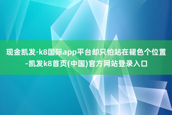现金凯发·k8国际app平台却只怕站在褪色个位置-凯发k8首页(中国)官方网站登录入口