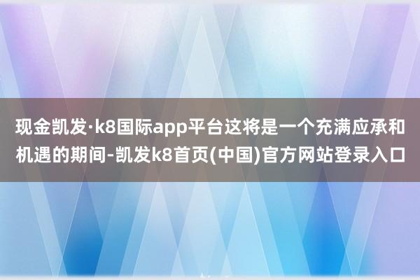 现金凯发·k8国际app平台这将是一个充满应承和机遇的期间-凯发k8首页(中国)官方网站登录入口