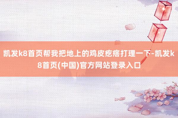 凯发k8首页帮我把地上的鸡皮疙瘩打理一下-凯发k8首页(中国)官方网站登录入口