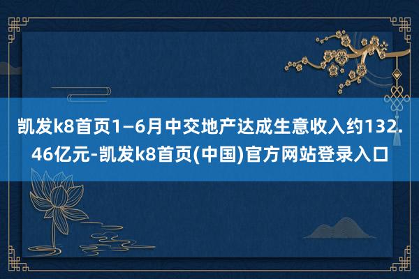 凯发k8首页1—6月中交地产达成生意收入约132.46亿元-凯发k8首页(中国)官方网站登录入口
