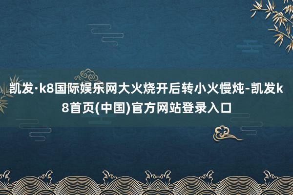 凯发·k8国际娱乐网大火烧开后转小火慢炖-凯发k8首页(中国)官方网站登录入口