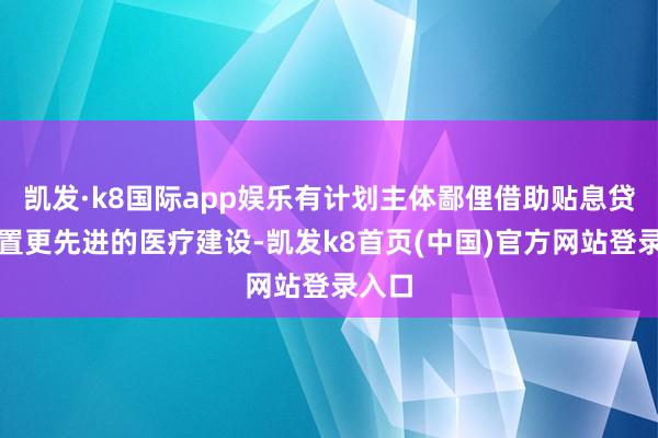 凯发·k8国际app娱乐有计划主体鄙俚借助贴息贷款购置更先进的医疗建设-凯发k8首页(中国)官方网站登录入口