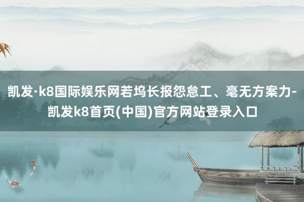 凯发·k8国际娱乐网若坞长报怨怠工、毫无方案力-凯发k8首页(中国)官方网站登录入口