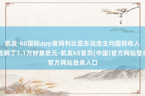 凯发·k8国际app官网利比亚东说念主均国民收入也曾达到了1.1万好意思元-凯发k8首页(中国)官方网站登录入口