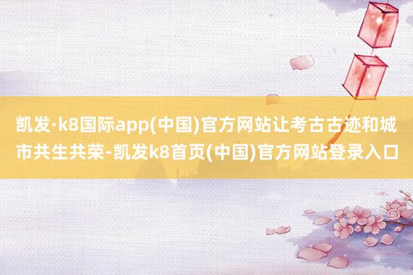 凯发·k8国际app(中国)官方网站让考古古迹和城市共生共荣-凯发k8首页(中国)官方网站登录入口