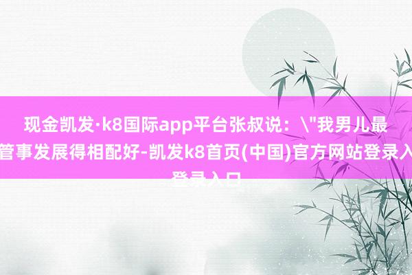 现金凯发·k8国际app平台张叔说：＂我男儿最近管事发展得相配好-凯发k8首页(中国)官方网站登录入口