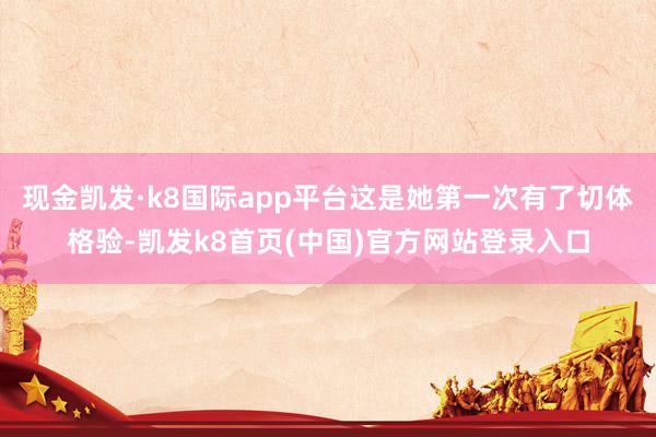 现金凯发·k8国际app平台这是她第一次有了切体格验-凯发k8首页(中国)官方网站登录入口