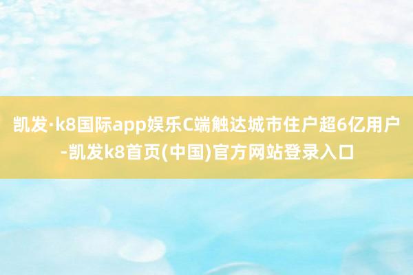 凯发·k8国际app娱乐C端触达城市住户超6亿用户-凯发k8首页(中国)官方网站登录入口