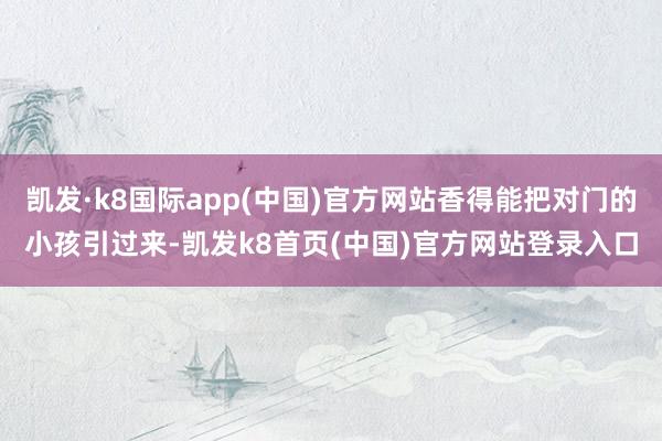 凯发·k8国际app(中国)官方网站香得能把对门的小孩引过来-凯发k8首页(中国)官方网站登录入口