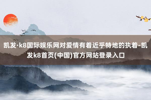 凯发·k8国际娱乐网对爱情有着近乎特地的执着-凯发k8首页(中国)官方网站登录入口