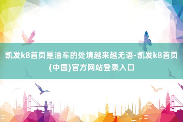 凯发k8首页是油车的处境越来越无语-凯发k8首页(中国)官方网站登录入口